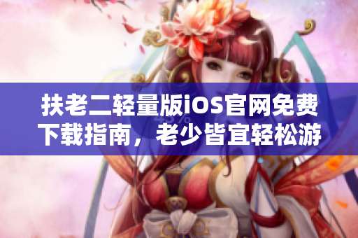 扶老二輕量版iOS官網(wǎng)免費(fèi)下載指南，老少皆宜輕松游戲福利分享