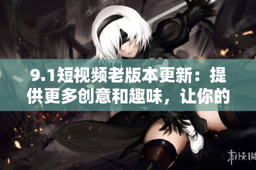 9.1短視頻老版本更新：提供更多創(chuàng)意和趣味，讓你的創(chuàng)作更加亮眼！