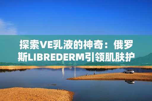 探索VE乳液的神奇：俄羅斯LIBREDERM引領肌膚護理新趨勢