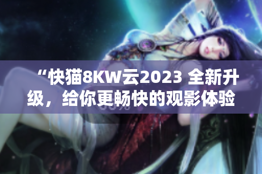 “快貓8KW云2023 全新升級，給你更暢快的觀影體驗！”