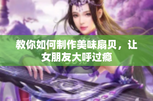 教你如何制作美味扇貝，讓女朋友大呼過癮