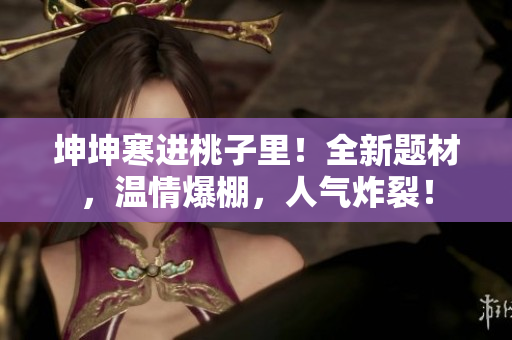 坤坤寒進(jìn)桃子里！全新題材，溫情爆棚，人氣炸裂！