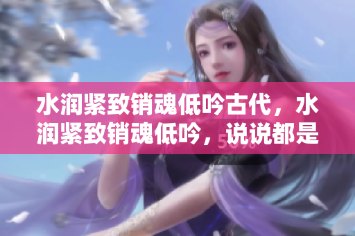 水潤(rùn)緊致銷魂低吟古代，水潤(rùn)緊致銷魂低吟，說(shuō)說(shuō)都是怎么的干對(duì)象的，睡眠を取らなくてもいい，睡覺(jué)抓著小雞一晚上會(huì)怎樣，睡過(guò)年紀(jì)最大的多少歲六十多763