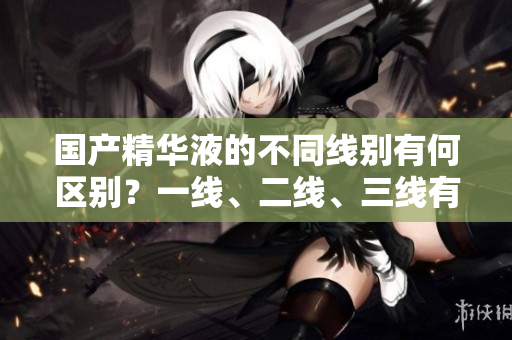 國產(chǎn)精華液的不同線別有何區(qū)別？一線、二線、三線有何不同？