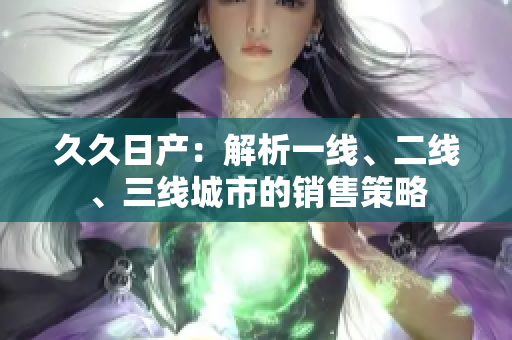 久久日產(chǎn)：解析一線、二線、三線城市的銷售策略
