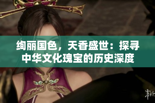絢麗國色，天香盛世：探尋中華文化瑰寶的歷史深度