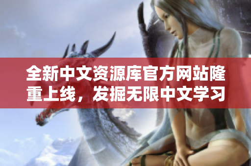 全新中文資源庫官方網(wǎng)站隆重上線，發(fā)掘無限中文學(xué)習(xí)與文化體驗