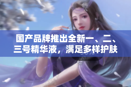 國產(chǎn)品牌推出全新一、二、三號精華液，滿足多樣護(hù)膚需求，開啟肌膚健康新時代