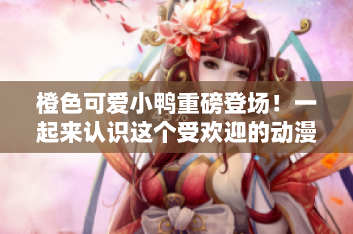 橙色可愛(ài)小鴨重磅登場(chǎng)！一起來(lái)認(rèn)識(shí)這個(gè)受歡迎的動(dòng)漫角色