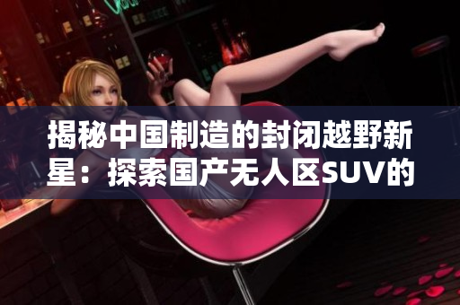 揭秘中國制造的封閉越野新星：探索國產(chǎn)無人區(qū)SUV的秘密
