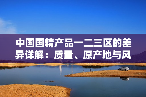 中國(guó)國(guó)精產(chǎn)品一二三區(qū)的差異詳解：質(zhì)量、原產(chǎn)地與風(fēng)味的全方位對(duì)比