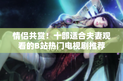 情侶共賞！十部適合夫妻觀看的B站熱門電視劇推薦