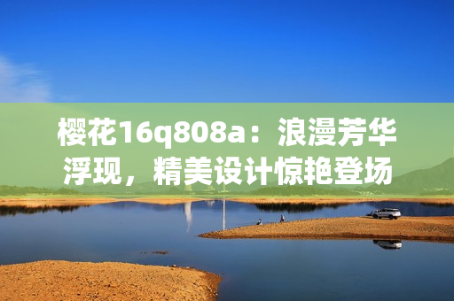 櫻花16q808a：浪漫芳華浮現(xiàn)，精美設(shè)計驚艷登場