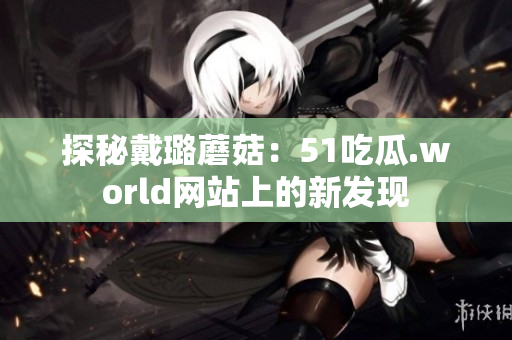 探秘戴璐蘑菇：51吃瓜.world網(wǎng)站上的新發(fā)現(xiàn)