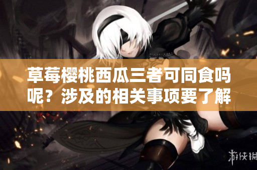 草莓櫻桃西瓜三者可同食嗎呢？涉及的相關(guān)事項(xiàng)要了解一下