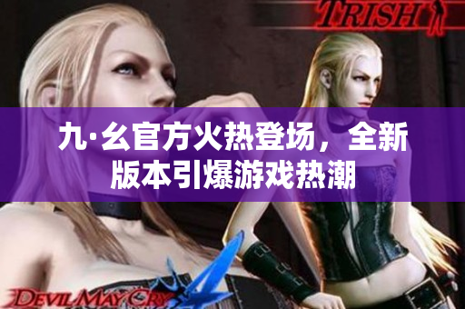 九·幺官方火熱登場，全新版本引爆游戲熱潮