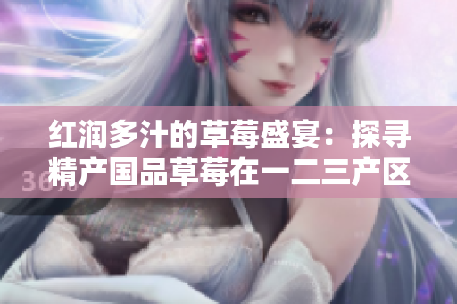 紅潤多汁的草莓盛宴：探尋精產國品草莓在一二三產區(qū)的獨特魅力