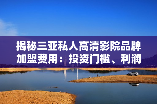 揭秘三亞私人高清影院品牌加盟費(fèi)用：投資門檻、利潤(rùn)預(yù)期一覽