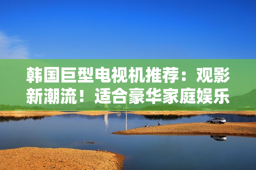 韓國(guó)巨型電視機(jī)推薦：觀影新潮流！適合豪華家庭娛樂(lè)的最佳選擇