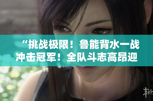 “挑戰(zhàn)極限！魯能背水一戰(zhàn)沖擊冠軍！全隊(duì)斗志高昂迎接關(guān)鍵戰(zhàn)役！”