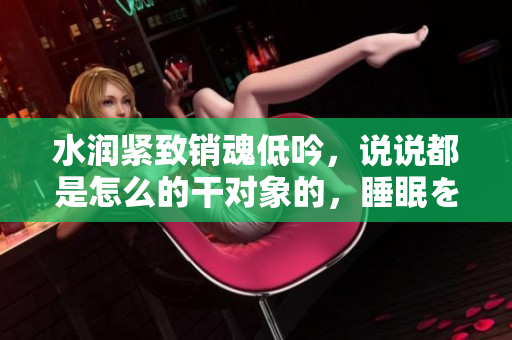 水潤緊致銷魂低吟，說說都是怎么的干對象的，睡眠を取らなくてもいい，睡覺抓著小雞一晚上會怎樣，睡過年紀最大的多少歲六十多，水潤緊致銷魂低吟古代1248