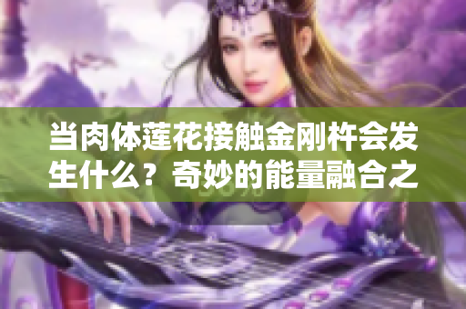當肉體蓮花接觸金剛杵會發(fā)生什么？奇妙的能量融合之旅