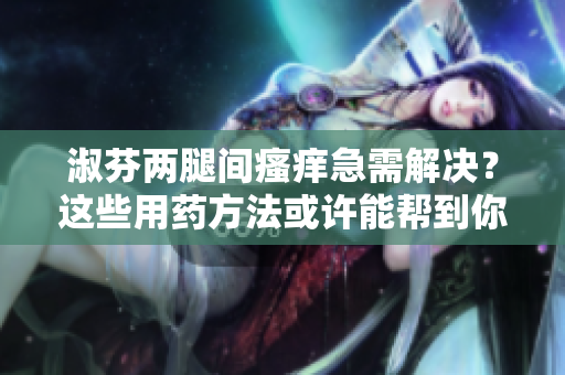 淑芬兩腿間瘙癢急需解決？這些用藥方法或許能幫到你
