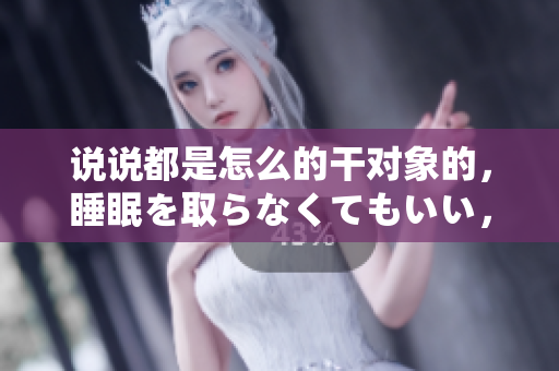 說說都是怎么的干對(duì)象的，睡眠を取らなくてもいい，睡覺抓著小雞一晚上會(huì)怎樣，睡過年紀(jì)最大的多少歲六十多，水潤緊致銷魂低吟古代，水潤緊致銷魂低吟803