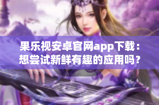 果樂視安卓官網(wǎng)app下載：想嘗試新鮮有趣的應(yīng)用嗎？