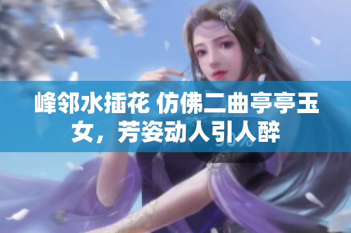 峰鄰水插花 仿佛二曲亭亭玉女，芳姿動(dòng)人引人醉