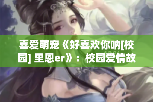喜愛萌寵《好喜歡你吶[校園] 里恩er》：校園愛情故事重磅推薦