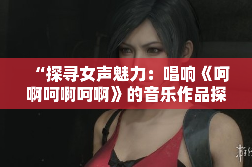 “探尋女聲魅力：唱響《呵啊呵啊呵啊》的音樂作品探尋”