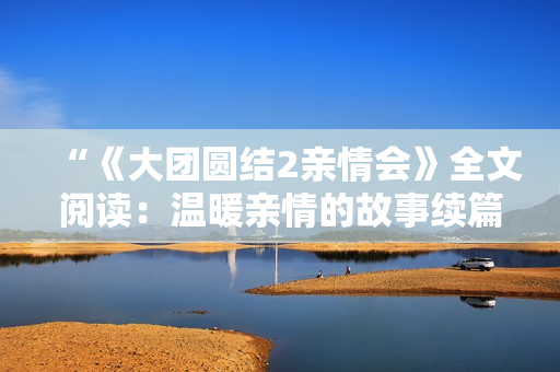“《大團圓結(jié)2親情會》全文閱讀：溫暖親情的故事續(xù)篇免費呈現(xiàn)！”