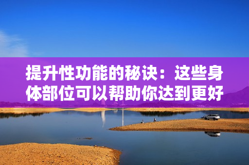 提升性功能的秘訣：這些身體部位可以幫助你達到更好的性能