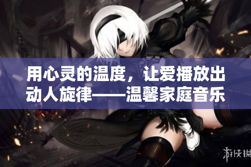 用心靈的溫度，讓愛播放出動人旋律——溫馨家庭音樂會