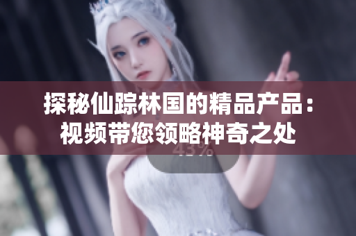 探秘仙蹤林國的精品產(chǎn)品：視頻帶您領(lǐng)略神奇之處