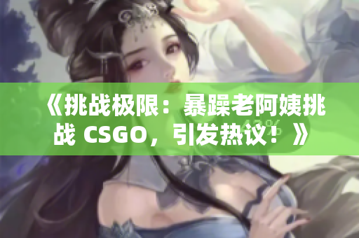 《挑戰(zhàn)極限：暴躁老阿姨挑戰(zhàn) CSGO，引發(fā)熱議！》
