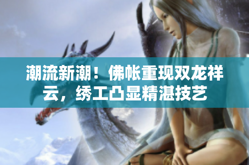 潮流新潮！佛帳重現(xiàn)雙龍祥云，繡工凸顯精湛技藝