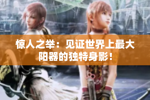驚人之舉：見(jiàn)證世界上最大陽(yáng)器的獨(dú)特身影！