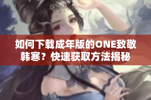 如何下載成年版的ONE致敬韓寒？快速獲取方法揭秘