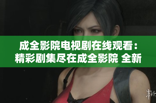 成全影院電視劇在線觀看：精彩劇集盡在成全影院 全新體驗(yàn)分享