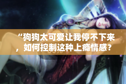 “狗狗太可愛(ài)讓我停不下來(lái)，如何控制這種上癮情感？”