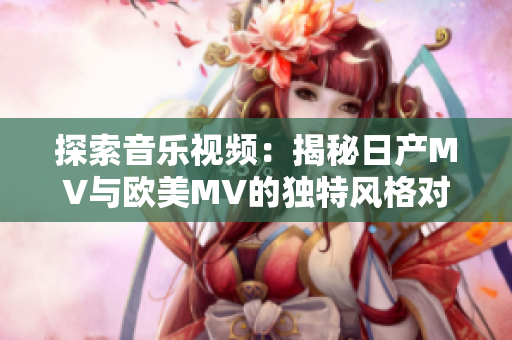 探索音樂視頻：揭秘日產(chǎn)MV與歐美MV的獨(dú)特風(fēng)格對(duì)比