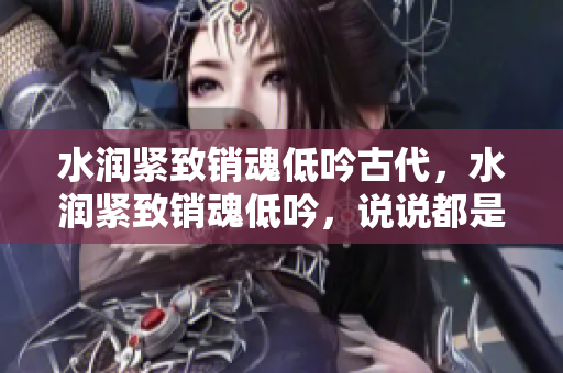 水潤緊致銷魂低吟古代，水潤緊致銷魂低吟，說說都是怎么的干對象的，睡眠を取らなくてもいい，睡覺抓著小雞一晚上會怎樣，睡過年紀(jì)最大的多少歲六十多985