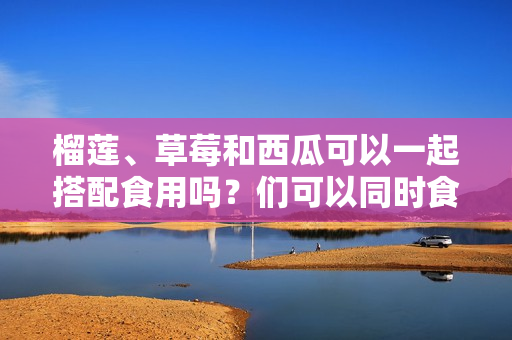 榴蓮、草莓和西瓜可以一起搭配食用嗎？們可以同時(shí)食用嗎？