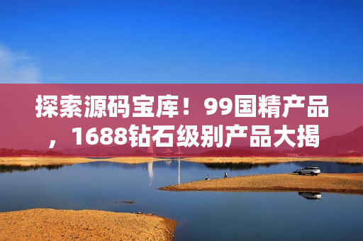 探索源碼寶庫！99國精產(chǎn)品，1688鉆石級別產(chǎn)品大揭秘！