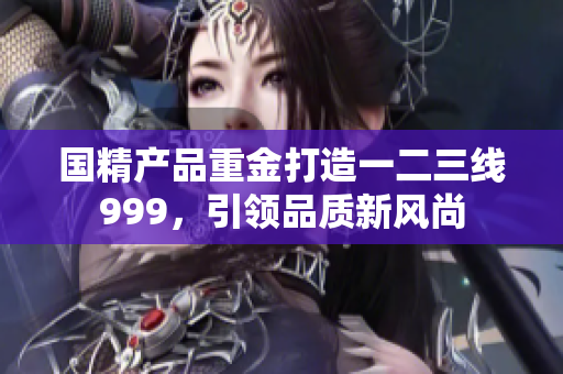 國精產(chǎn)品重金打造一二三線999，引領(lǐng)品質(zhì)新風(fēng)尚