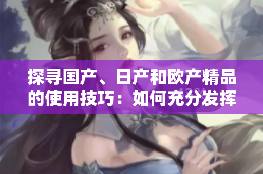 探尋國產(chǎn)、日產(chǎn)和歐產(chǎn)精品的使用技巧：如何充分發(fā)揮產(chǎn)品優(yōu)勢？