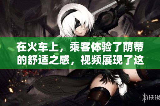 在火車上，乘客體驗(yàn)了蔭蒂的舒適之感，視頻展現(xiàn)了這種愉悅的旅程。