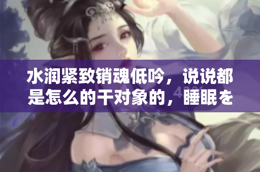 水潤(rùn)緊致銷魂低吟，說說都是怎么的干對(duì)象的，睡眠を取らなくてもいい，睡覺抓著小雞一晚上會(huì)怎樣，睡過年紀(jì)最大的多少歲六十多，水潤(rùn)緊致銷魂低吟古代984